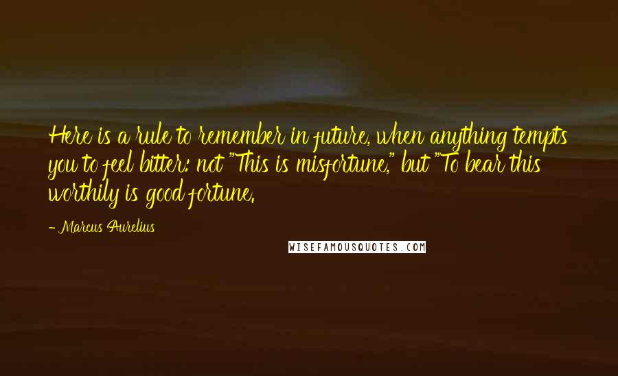 Marcus Aurelius quotes: Here is a rule to remember in future, when anything tempts you to feel bitter: not "This is misfortune," but "To bear this worthily is good fortune.