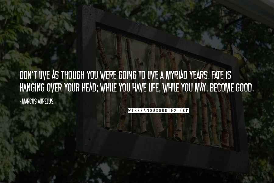 Marcus Aurelius quotes: Don't live as though you were going to live a myriad years. Fate is hanging over your head; while you have life, while you may, become good.