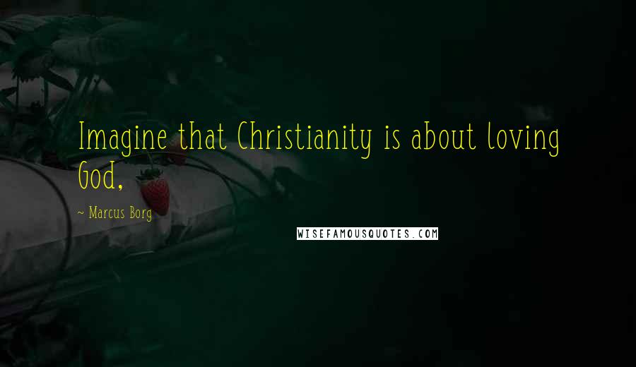 Marcus Borg quotes: Imagine that Christianity is about loving God,