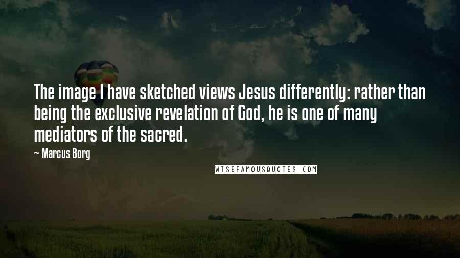 Marcus Borg quotes: The image I have sketched views Jesus differently: rather than being the exclusive revelation of God, he is one of many mediators of the sacred.