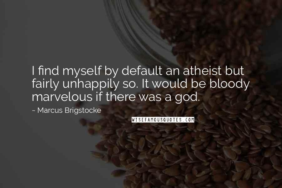 Marcus Brigstocke quotes: I find myself by default an atheist but fairly unhappily so. It would be bloody marvelous if there was a god.