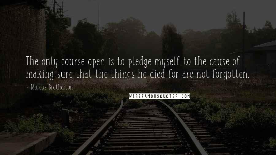 Marcus Brotherton quotes: The only course open is to pledge myself to the cause of making sure that the things he died for are not forgotten. Marcus Brotherton quotes: The only course open is to pledge myself to the cause of making sure that the things he died for are not forgotten.