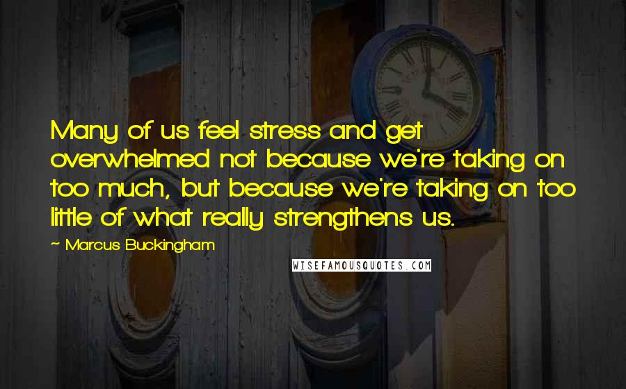 Marcus Buckingham quotes: Many of us feel stress and get overwhelmed not because we're taking on too much, but because we're taking on too little of what really strengthens us.