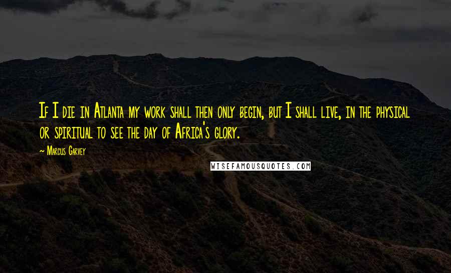 Marcus Garvey quotes: If I die in Atlanta my work shall then only begin, but I shall live, in the physical or spiritual to see the day of Africa's glory.