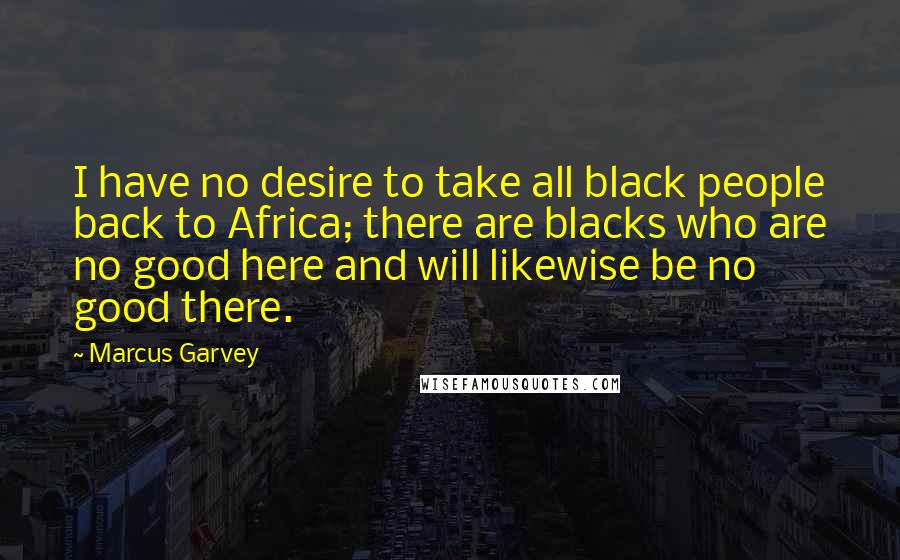 Marcus Garvey quotes: I have no desire to take all black people back to Africa; there are blacks who are no good here and will likewise be no good there.