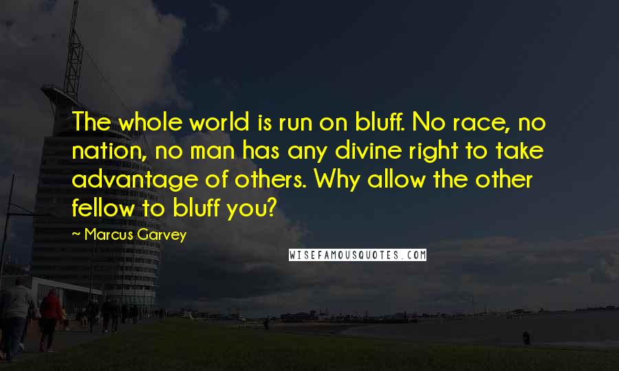 Marcus Garvey quotes: The whole world is run on bluff. No race, no nation, no man has any divine right to take advantage of others. Why allow the other fellow to bluff you?