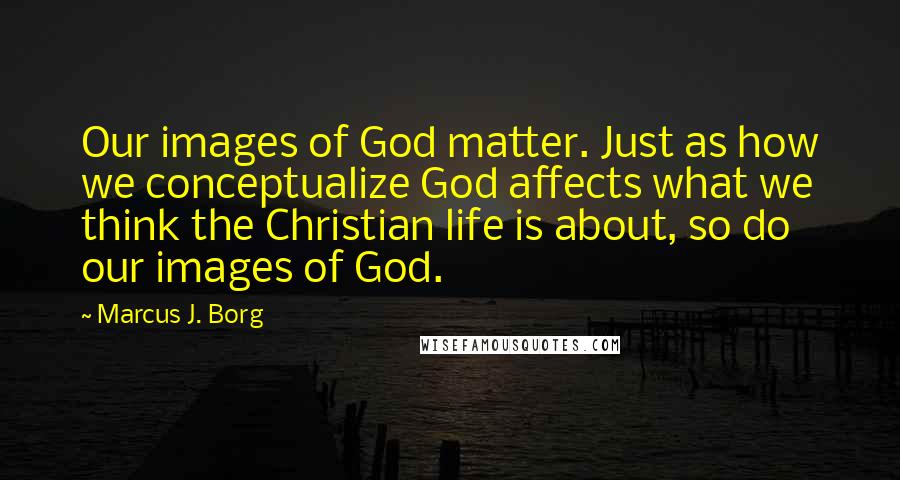 Marcus J. Borg quotes: Our images of God matter. Just as how we conceptualize God affects what we think the Christian life is about, so do our images of God.