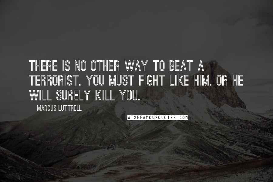 Marcus Luttrell quotes: There is no other way to beat a terrorist. You must fight like him, or he will surely kill you.