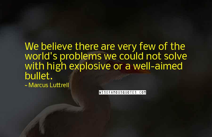 Marcus Luttrell quotes: We believe there are very few of the world's problems we could not solve with high explosive or a well-aimed bullet.