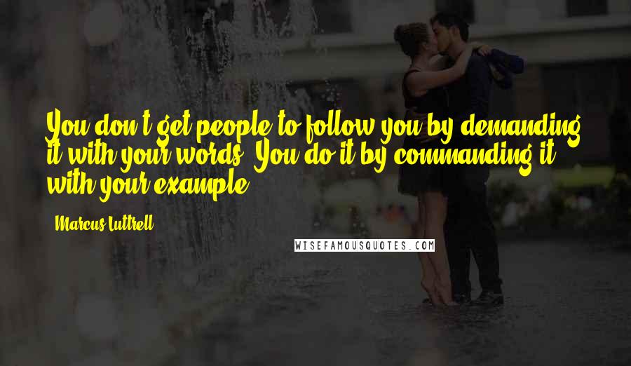 Marcus Luttrell quotes: You don't get people to follow you by demanding it with your words. You do it by commanding it with your example.