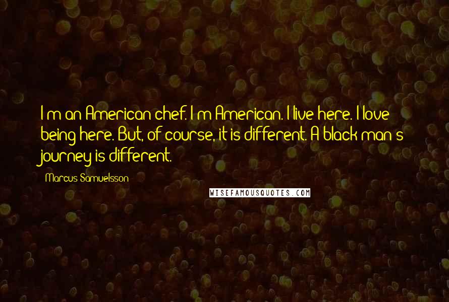 Marcus Samuelsson quotes: I'm an American chef. I'm American. I live here. I love being here. But, of course, it is different. A black man's journey is different.