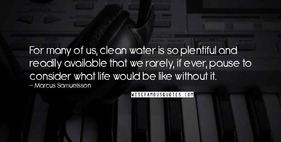 Marcus Samuelsson quotes: For many of us, clean water is so plentiful and readily available that we rarely, if ever, pause to consider what life would be like without it.