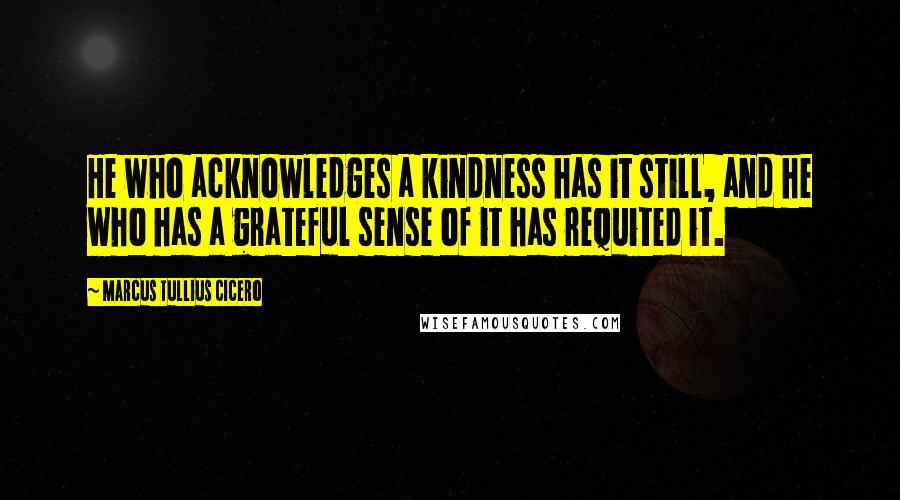 Marcus Tullius Cicero quotes: He who acknowledges a kindness has it still, and he who has a grateful sense of it has requited it.