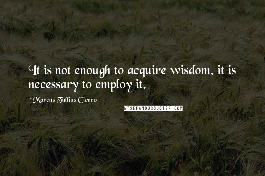 Marcus Tullius Cicero quotes: It is not enough to acquire wisdom, it is necessary to employ it.