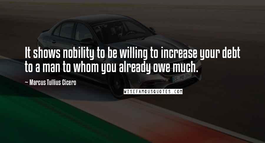 Marcus Tullius Cicero quotes: It shows nobility to be willing to increase your debt to a man to whom you already owe much.