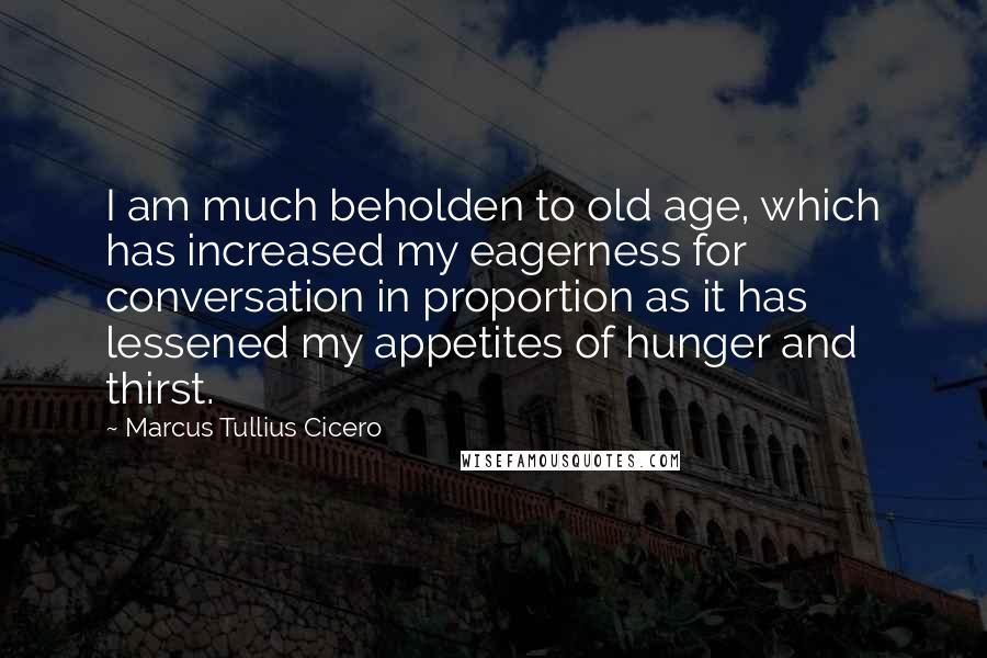 Marcus Tullius Cicero quotes: I am much beholden to old age, which has increased my eagerness for conversation in proportion as it has lessened my appetites of hunger and thirst.