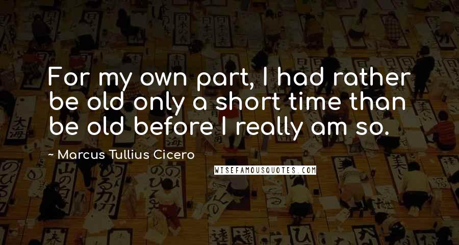 Marcus Tullius Cicero quotes: For my own part, I had rather be old only a short time than be old before I really am so.