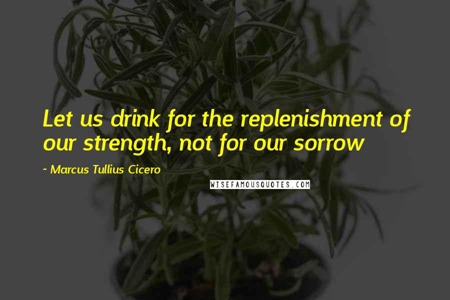 Marcus Tullius Cicero quotes: Let us drink for the replenishment of our strength, not for our sorrow