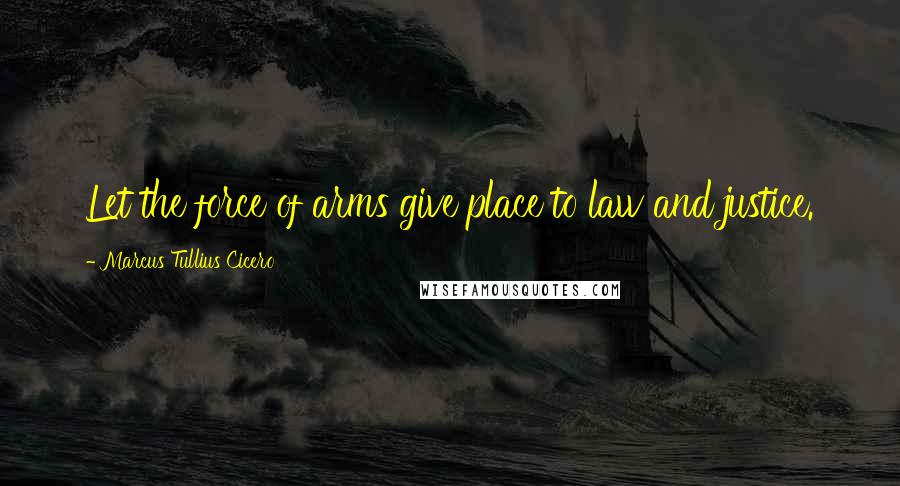 Marcus Tullius Cicero quotes: Let the force of arms give place to law and justice.