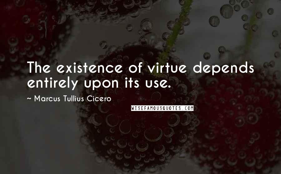 Marcus Tullius Cicero quotes: The existence of virtue depends entirely upon its use.