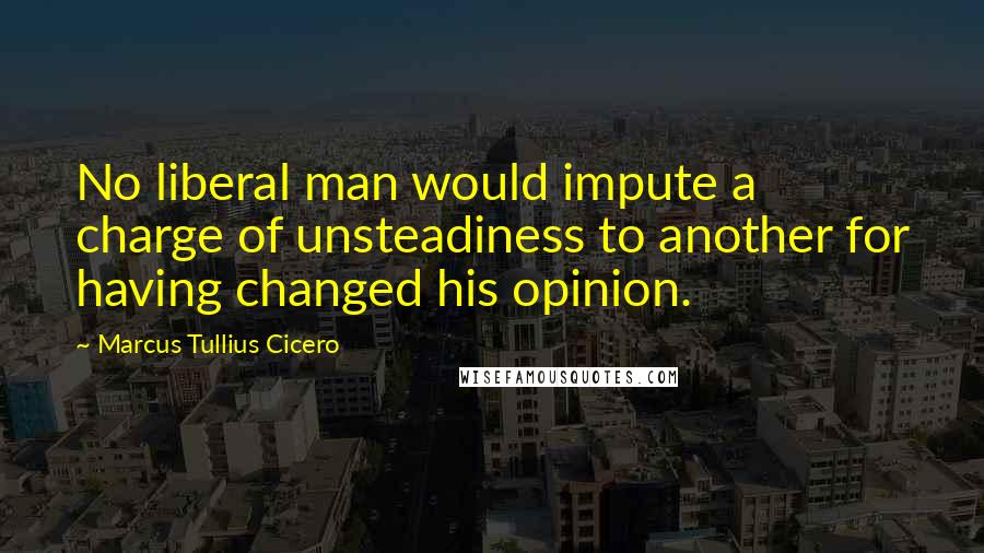 Marcus Tullius Cicero quotes: No liberal man would impute a charge of unsteadiness to another for having changed his opinion.