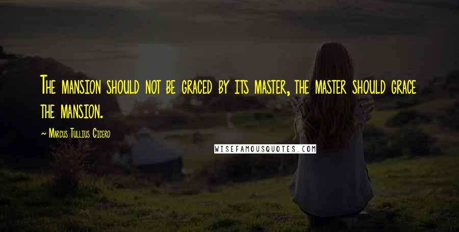 Marcus Tullius Cicero quotes: The mansion should not be graced by its master, the master should grace the mansion.