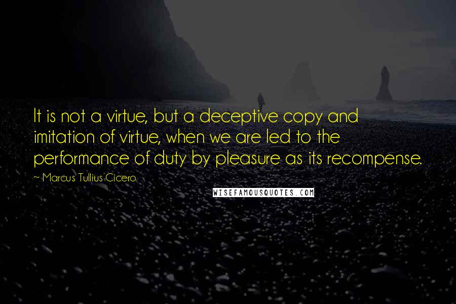 Marcus Tullius Cicero quotes: It is not a virtue, but a deceptive copy and imitation of virtue, when we are led to the performance of duty by pleasure as its recompense.