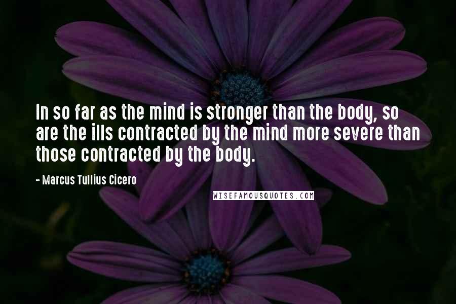 Marcus Tullius Cicero quotes: In so far as the mind is stronger than the body, so are the ills contracted by the mind more severe than those contracted by the body.