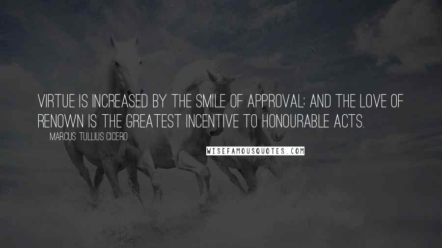 Marcus Tullius Cicero quotes: Virtue is increased by the smile of approval; and the love of renown is the greatest incentive to honourable acts.