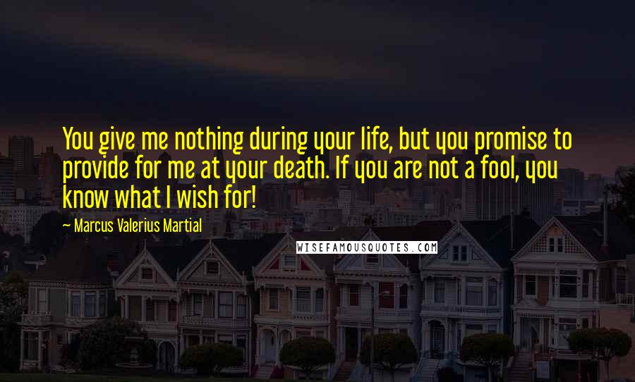 Marcus Valerius Martial quotes: You give me nothing during your life, but you promise to provide for me at your death. If you are not a fool, you know what I wish for!