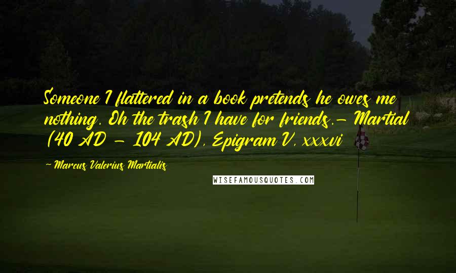 Marcus Valerius Martialis quotes: Someone I flattered in a book pretends he owes me nothing. Oh the trash I have for friends.- Martial (40 AD - 104 AD), Epigram V, xxxvi