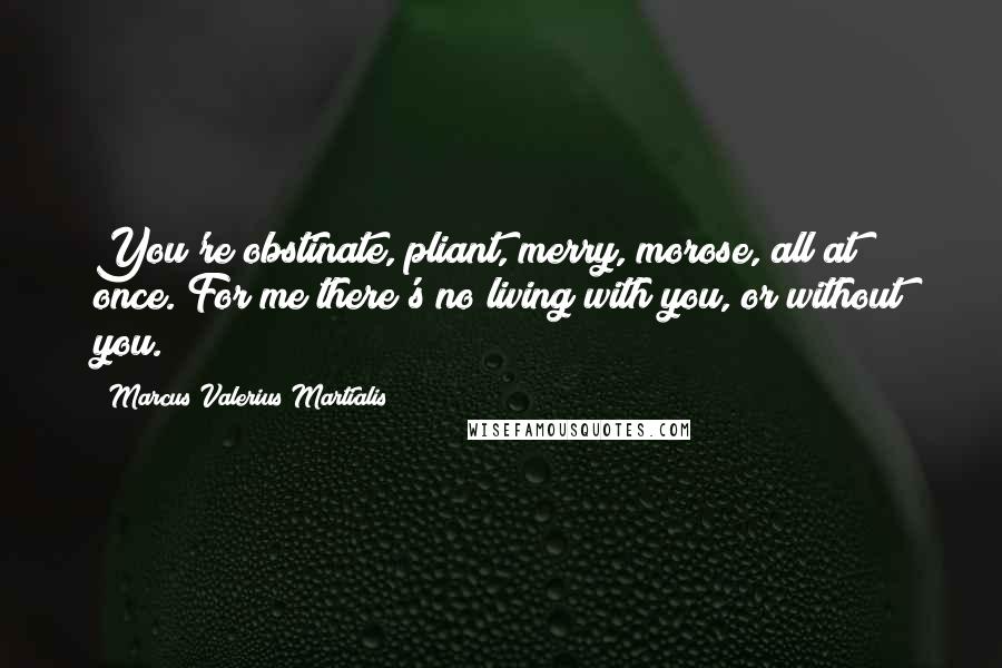 Marcus Valerius Martialis quotes: You're obstinate, pliant, merry, morose, all at once. For me there's no living with you, or without you.