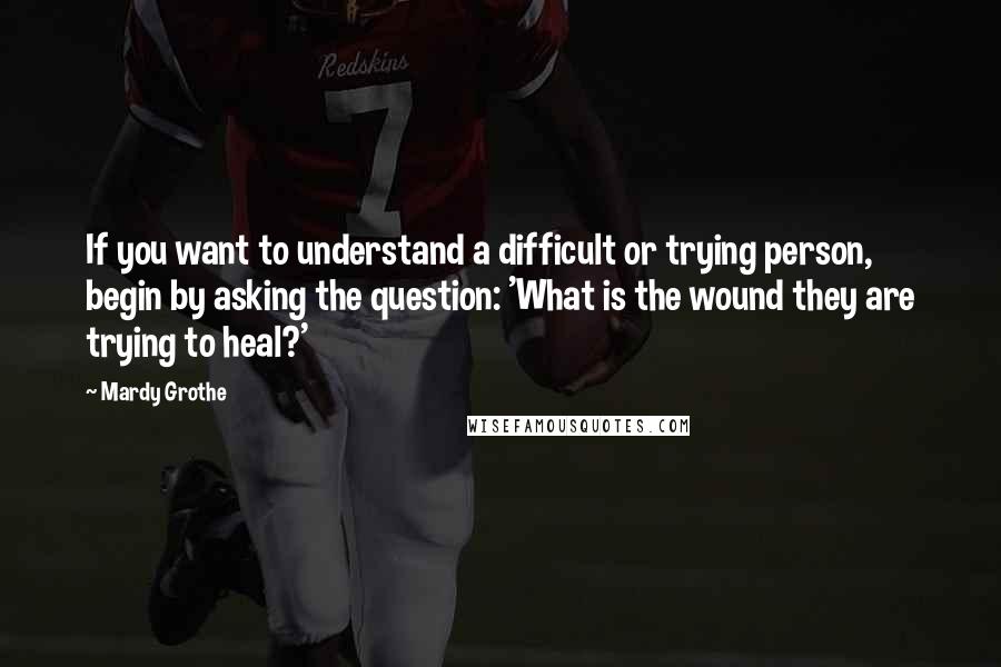 Mardy Grothe quotes: If you want to understand a difficult or trying person, begin by asking the question: 'What is the wound they are trying to heal?'