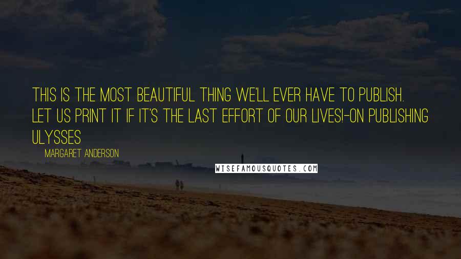 Margaret Anderson quotes: This is the most beautiful thing we'll ever have to publish. Let us print it if it's the last effort of our lives!-on publishing Ulysses