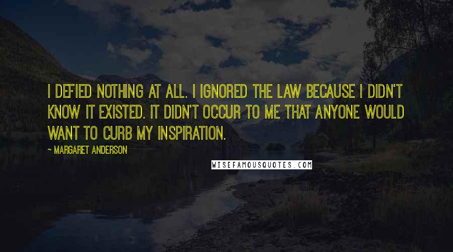 Margaret Anderson quotes: I defied nothing at all. I ignored the law because I didn't know it existed. It didn't occur to me that anyone would want to curb my inspiration. Margaret Anderson quotes: I defied nothing at all. I ignored the law because I didn't know it existed. It didn't occur to me that anyone would want to curb my inspiration.