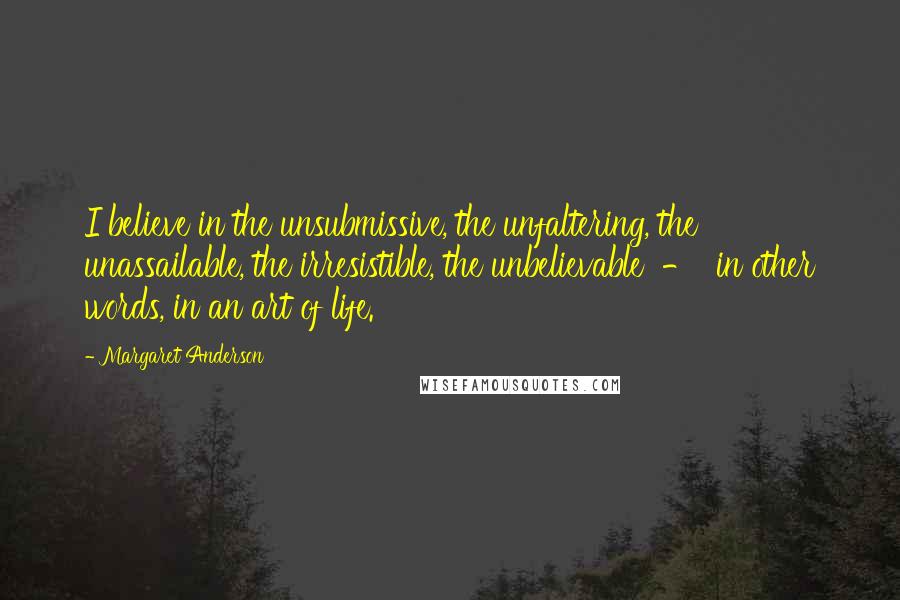 Margaret Anderson quotes: I believe in the unsubmissive, the unfaltering, the unassailable, the irresistible, the unbelievable - in other words, in an art of life. Margaret Anderson quotes: I believe in the unsubmissive, the unfaltering, the unassailable, the irresistible, the unbelievable - in other words, in an art of life.