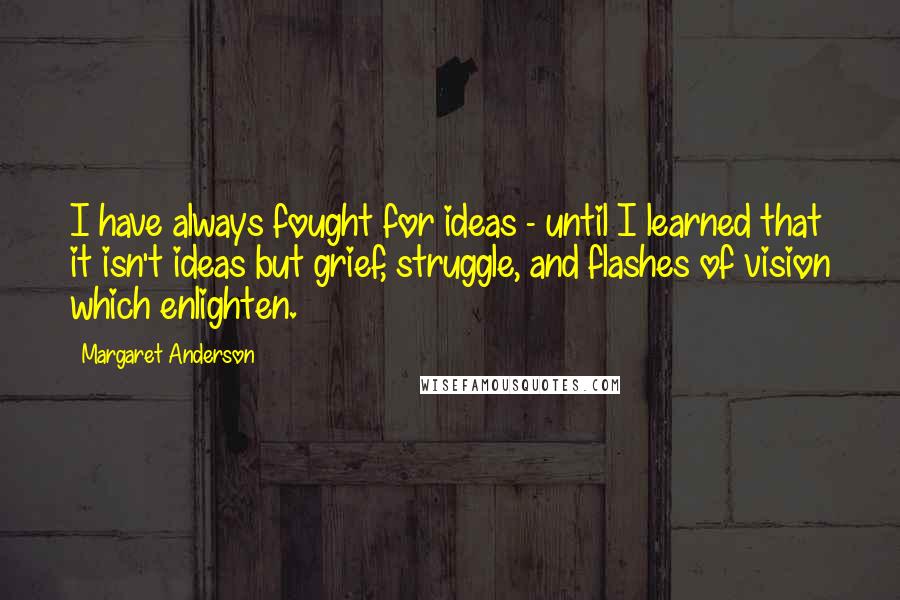Margaret Anderson quotes: I have always fought for ideas - until I learned that it isn't ideas but grief, struggle, and flashes of vision which enlighten.