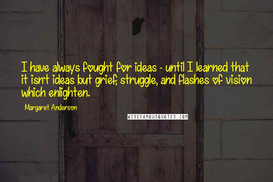 Margaret Anderson quotes: I have always fought for ideas - until I learned that it isn't ideas but grief, struggle, and flashes of vision which enlighten. Margaret Anderson quotes: I have always fought for ideas - until I learned that it isn't ideas but grief, struggle, and flashes of vision which enlighten.