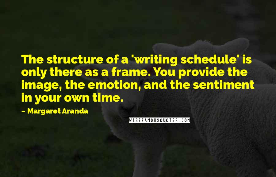 Margaret Aranda quotes: The structure of a 'writing schedule' is only there as a frame. You provide the image, the emotion, and the sentiment in your own time. Margaret Aranda quotes: The structure of a 'writing schedule' is only there as a frame. You provide the image, the emotion, and the sentiment in your own time.