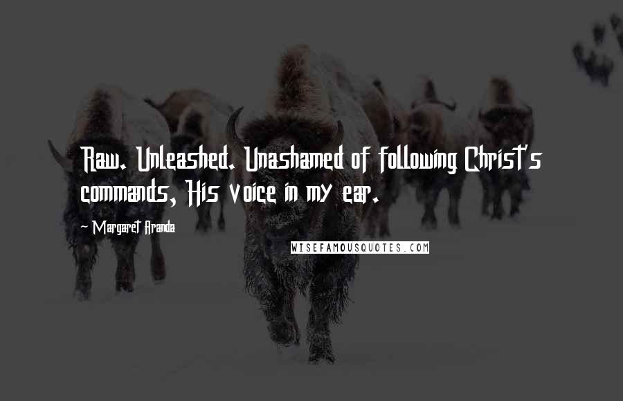 Margaret Aranda quotes: Raw. Unleashed. Unashamed of following Christ's commands, His voice in my ear.