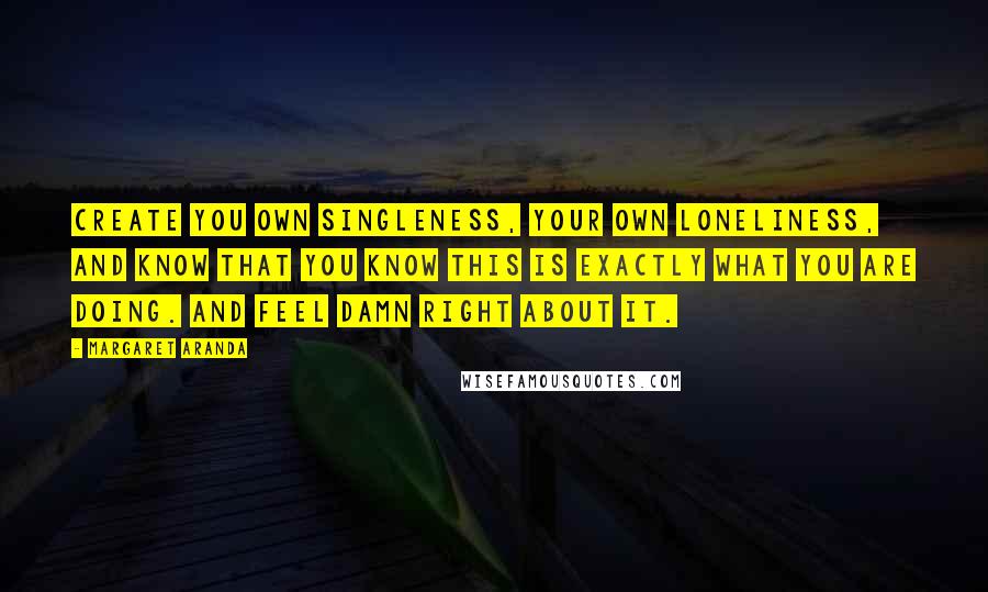 Margaret Aranda quotes: Create you own singleness, your own loneliness, and know that you know this is exactly what you are doing. And feel damn right about it. Margaret Aranda quotes: Create you own singleness, your own loneliness, and know that you know this is exactly what you are doing. And feel damn right about it.