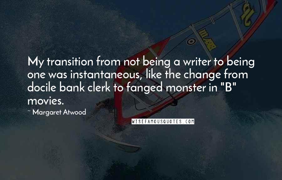 Margaret Atwood quotes: My transition from not being a writer to being one was instantaneous, like the change from docile bank clerk to fanged monster in "B" movies.