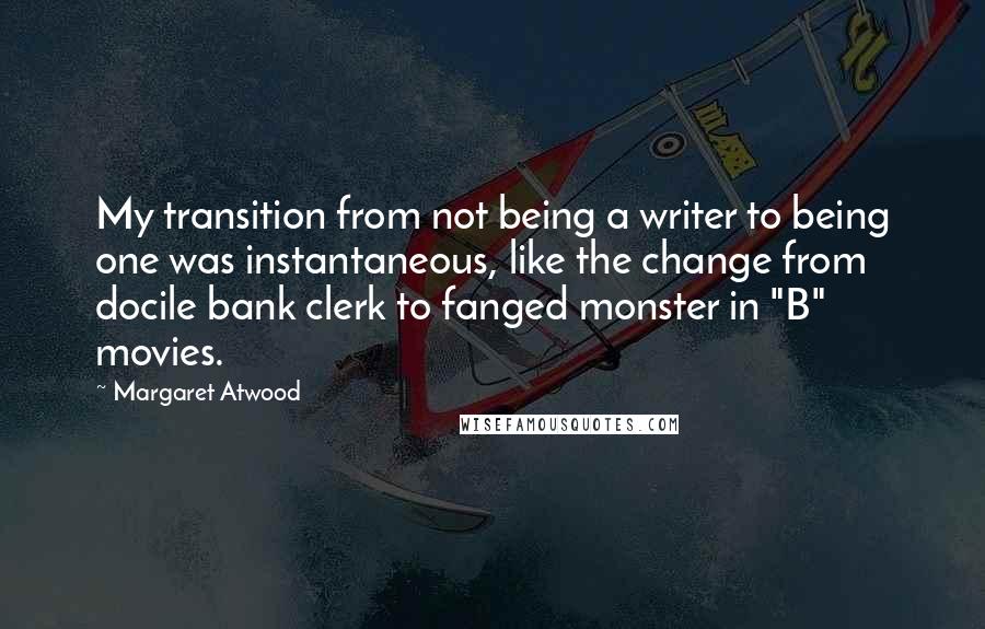 Margaret Atwood quotes: My transition from not being a writer to being one was instantaneous, like the change from docile bank clerk to fanged monster in "B" movies. Margaret Atwood quotes: My transition from not being a writer to being one was instantaneous, like the change from docile bank clerk to fanged monster in "B" movies.