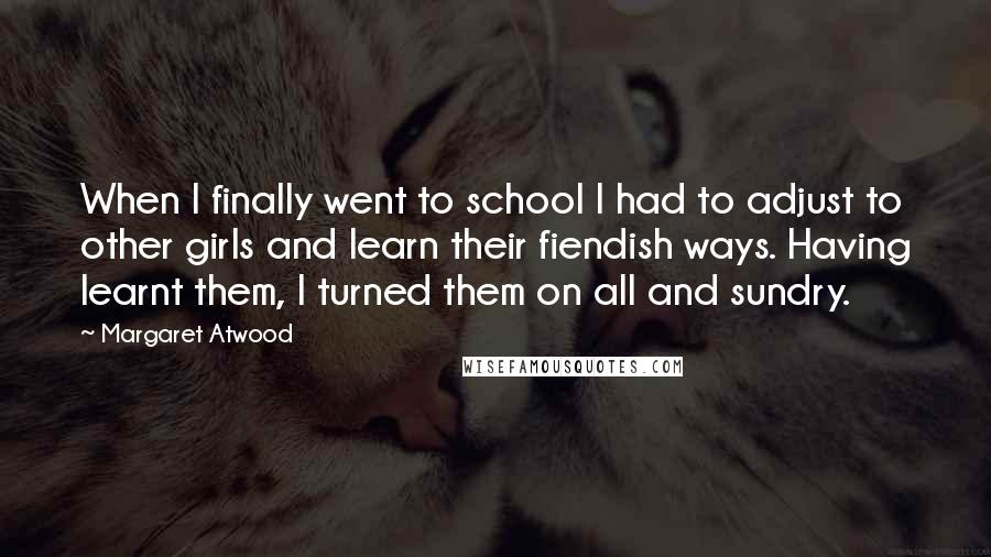 Margaret Atwood quotes: When I finally went to school I had to adjust to other girls and learn their fiendish ways. Having learnt them, I turned them on all and sundry.