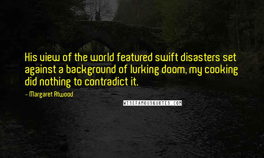 Margaret Atwood quotes: His view of the world featured swift disasters set against a background of lurking doom, my cooking did nothing to contradict it.