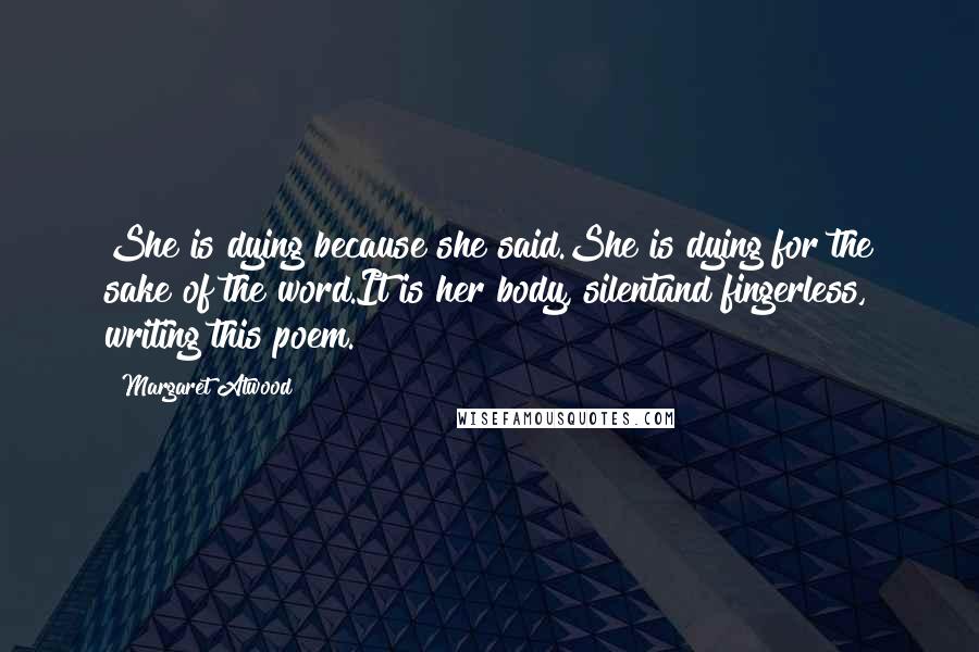 Margaret Atwood quotes: She is dying because she said.She is dying for the sake of the word.It is her body, silentand fingerless, writing this poem. Margaret Atwood quotes: She is dying because she said.She is dying for the sake of the word.It is her body, silentand fingerless, writing this poem.