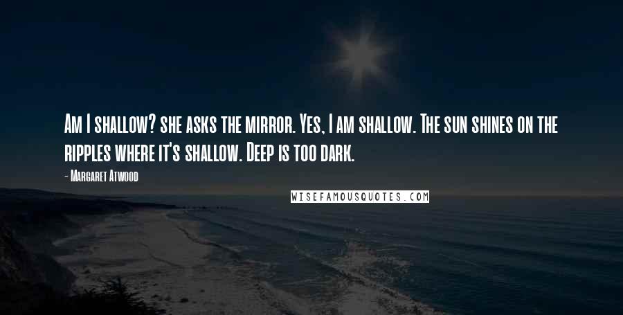 Margaret Atwood quotes: Am I shallow? she asks the mirror. Yes, I am shallow. The sun shines on the ripples where it's shallow. Deep is too dark.