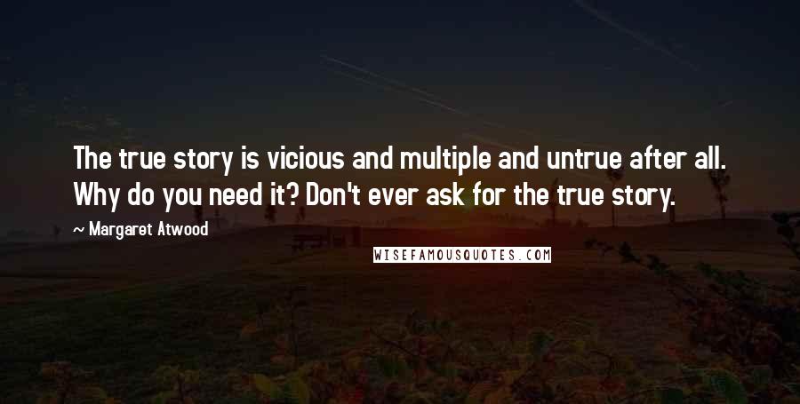 Margaret Atwood quotes: The true story is vicious and multiple and untrue after all. Why do you need it? Don't ever ask for the true story. Margaret Atwood quotes: The true story is vicious and multiple and untrue after all. Why do you need it? Don't ever ask for the true story.