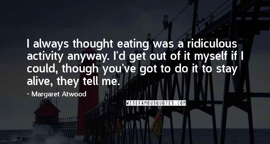 Margaret Atwood quotes: I always thought eating was a ridiculous activity anyway. I'd get out of it myself if I could, though you've got to do it to stay alive, they tell me. Margaret Atwood quotes: I always thought eating was a ridiculous activity anyway. I'd get out of it myself if I could, though you've got to do it to stay alive, they tell me.