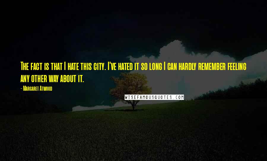 Margaret Atwood quotes: The fact is that I hate this city. I've hated it so long I can hardly remember feeling any other way about it.